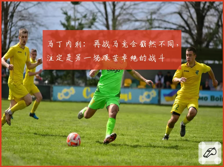 马丁内利：再战马竞会截然不同，注定是另一场艰苦卓绝的战斗