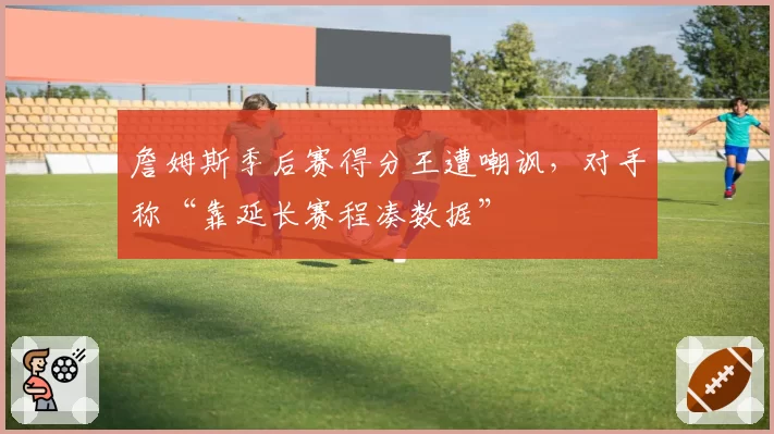 詹姆斯季后赛得分王遭嘲讽,对手称“靠延长赛程凑数据”