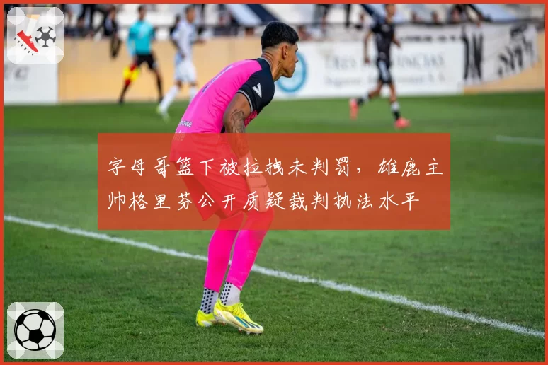 字母哥篮下被拉拽未判罚,雄鹿主帅格里芬公开质疑裁判执法水平