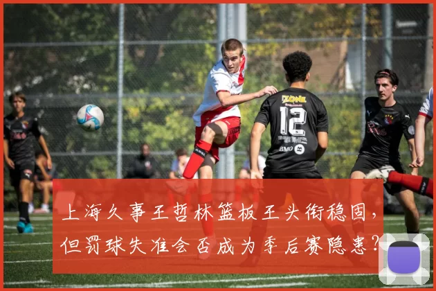 上海久事王哲林篮板王头衔稳固，但罚球失准会否成为季后赛隐患？