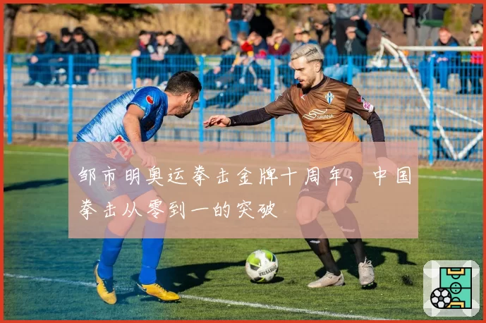 邹市明奥运拳击金牌十周年，中国拳击从零到一的突破
