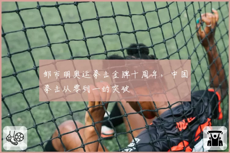 邹市明奥运拳击金牌十周年,中国拳击从零到一的突破