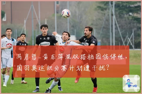冯彦哲_黄东萍混双搭档因伤停练，国羽奥运积分赛计划遭干扰？