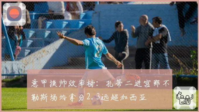 意甲换帅效率榜:孔蒂二进宫那不勒斯场均拿分2.3远超加西亚