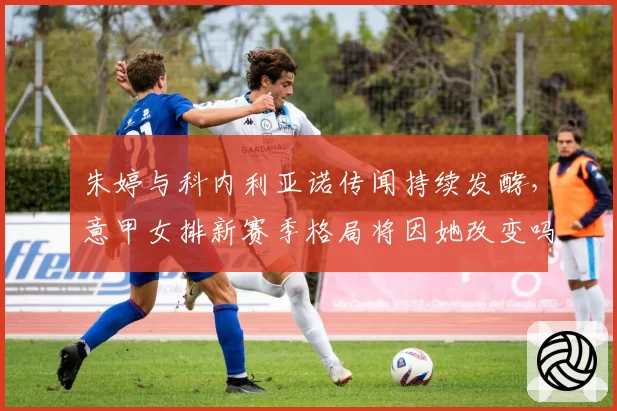 朱婷与科内利亚诺传闻持续发酵，意甲女排新赛季格局将因她改变吗？