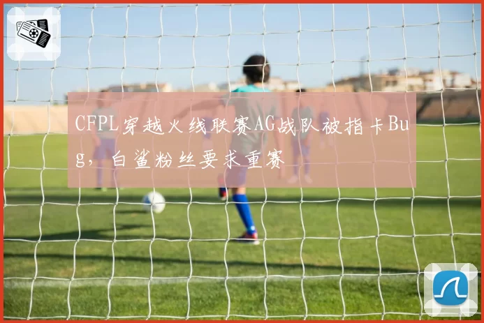 CFPL穿越火线联赛AG战队被指卡Bug,白鲨粉丝要求重赛