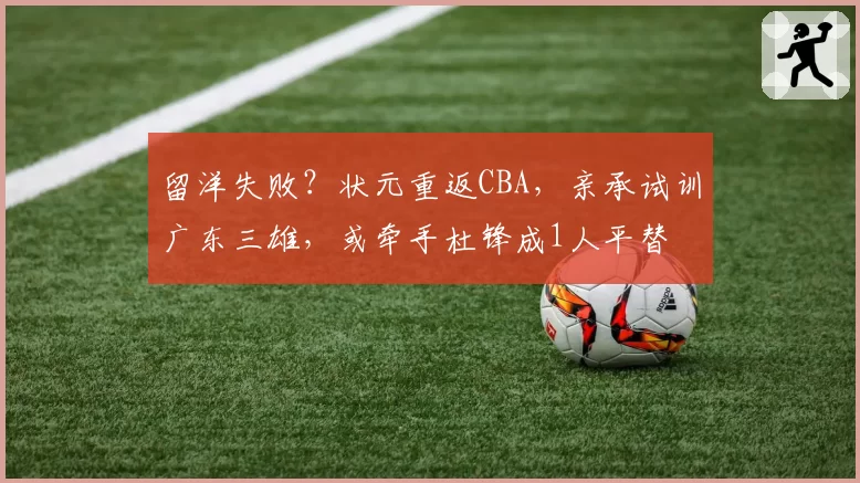 留洋失败?状元重返CBA,亲承试训广东三雄,或牵手杜锋成1人平替
